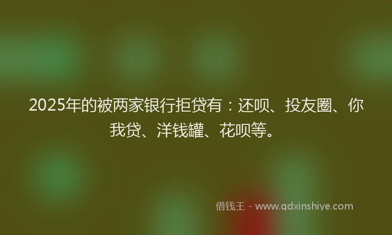 2025年的被两家银行拒贷有：还呗、投友圈、你我贷、洋钱罐、花呗等。