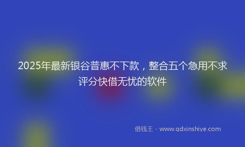2025年最新银谷普惠不下款，整合五个急用不求评分快借无忧的软件