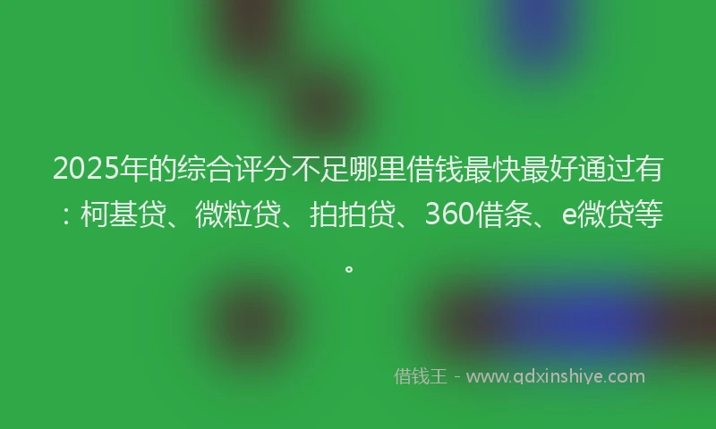 2025年的综合评分不足哪里借钱最快最好通过有：柯基贷、微粒贷、拍拍贷、360借条、e微贷等。