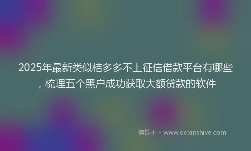 2025年最新类似桔多多不上征信借款平台有哪些，梳理五个黑户成功获取大额贷款的软件