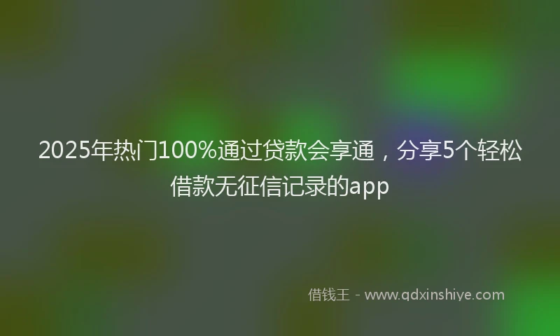 2025年热门100%通过贷款会享通，分享5个轻松借款无征信记录的app