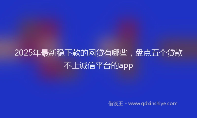 2025年最新稳下款的网贷有哪些，盘点五个贷款不上诚信平台的app