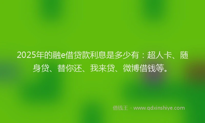 2025年的融e借贷款利息是多少有：超人卡、随身贷、替你还、我来贷、微博借钱等。