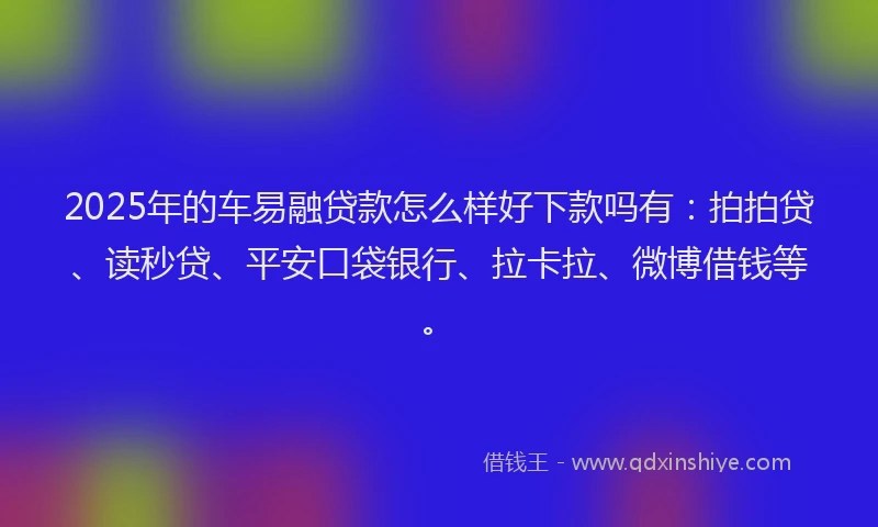 2025年的车易融贷款怎么样好下款吗有：拍拍贷、读秒贷、平安口袋银行、拉卡拉、微博借钱等。