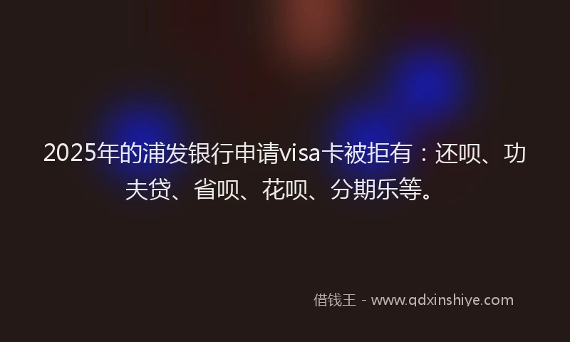 2025年的浦发银行申请visa卡被拒有：还呗、功夫贷、省呗、花呗、分期乐等。