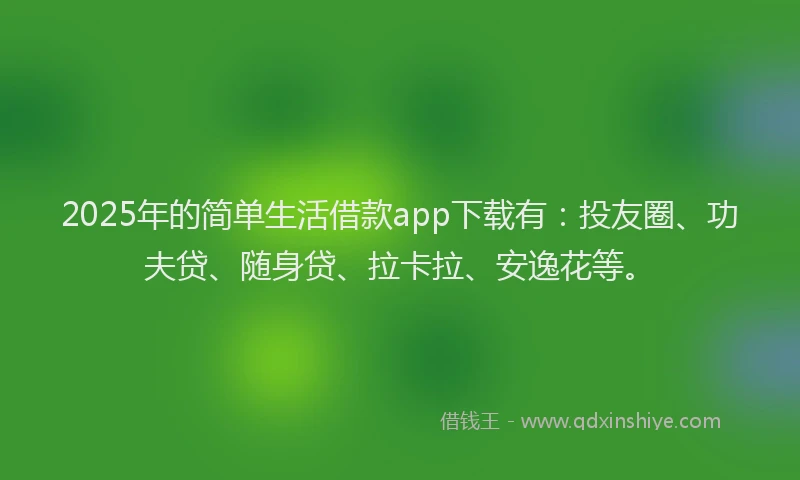 2025年的简单生活借款app下载有：投友圈、功夫贷、随身贷、拉卡拉、安逸花等。