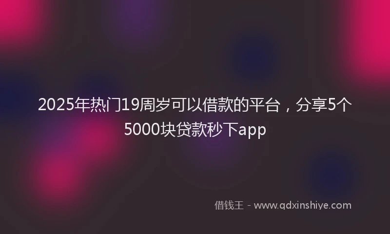 2025年热门19周岁可以借款的平台，分享5个5000块贷款秒下app