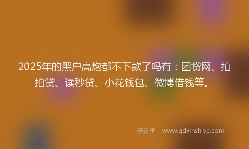 2025年的黑户高炮都不下款了吗有：团贷网、拍拍贷、读秒贷、小花钱包、微博借钱等。