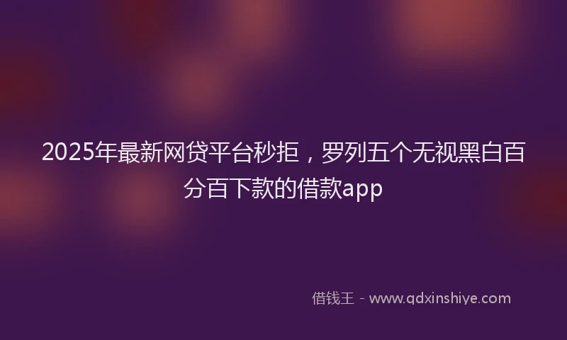 2025年最新网贷平台秒拒，罗列五个无视黑白百分百下款的借款app