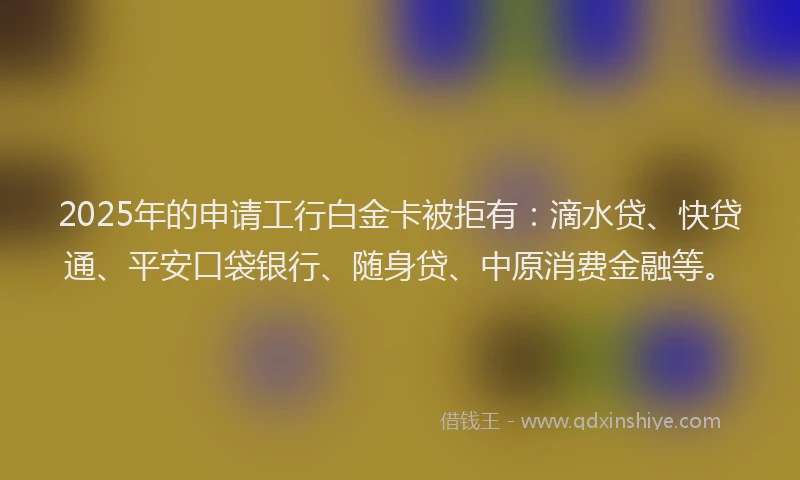 2025年的申请工行白金卡被拒有：滴水贷、快贷通、平安口袋银行、随身贷、中原消费金融等。