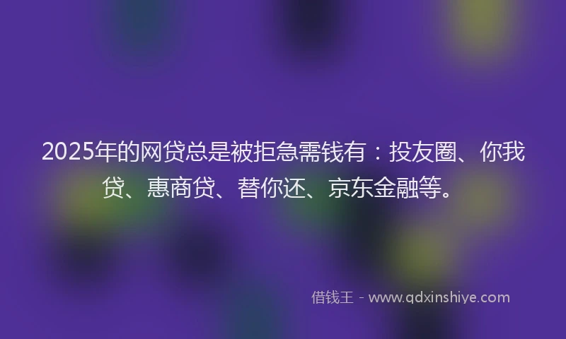 2025年的网贷总是被拒急需钱有：投友圈、你我贷、惠商贷、替你还、京东金融等。