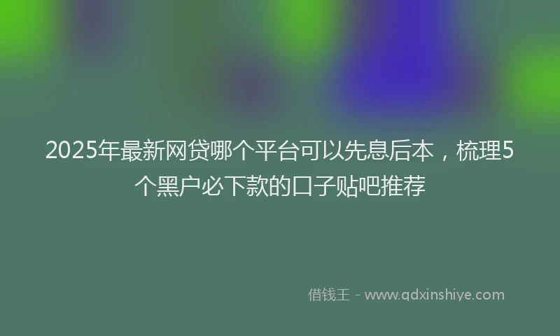 2025年最新网贷哪个平台可以先息后本，梳理5个黑户必下款的口子贴吧推荐