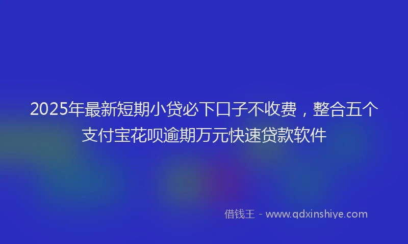 2025年最新短期小贷必下口子不收费，整合五个支付宝花呗逾期万元快速贷款软件