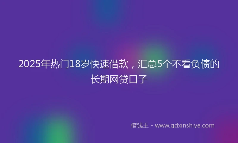 2025年热门18岁快速借款，汇总5个不看负债的长期网贷口子