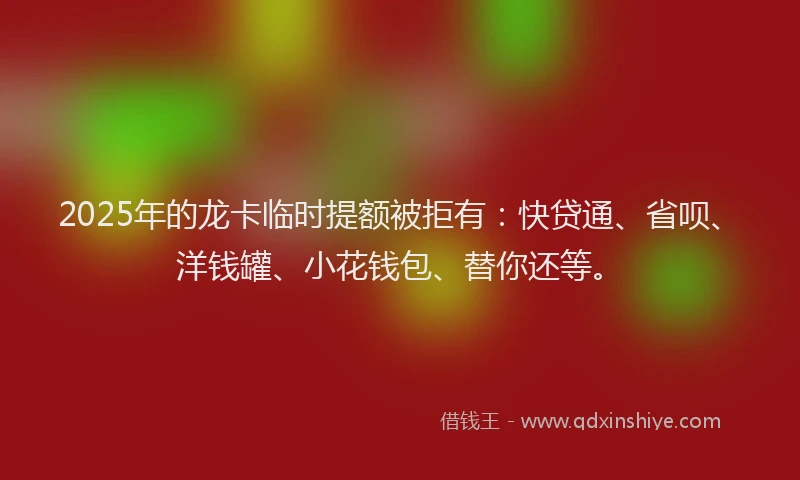 2025年的龙卡临时提额被拒有：快贷通、省呗、洋钱罐、小花钱包、替你还等。