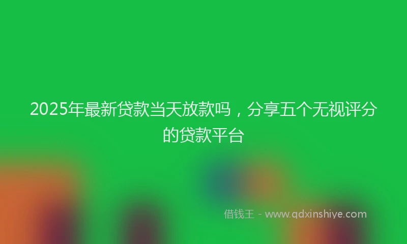 2025年最新贷款当天放款吗，分享五个无视评分的贷款平台