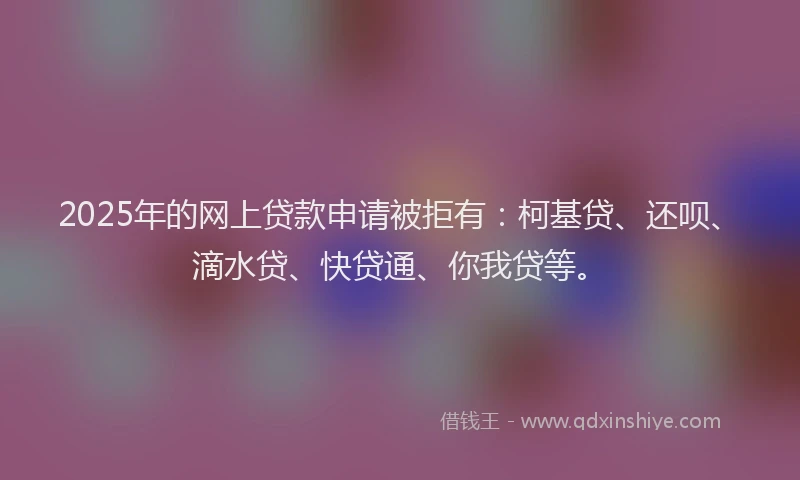 2025年的网上贷款申请被拒有：柯基贷、还呗、滴水贷、快贷通、你我贷等。