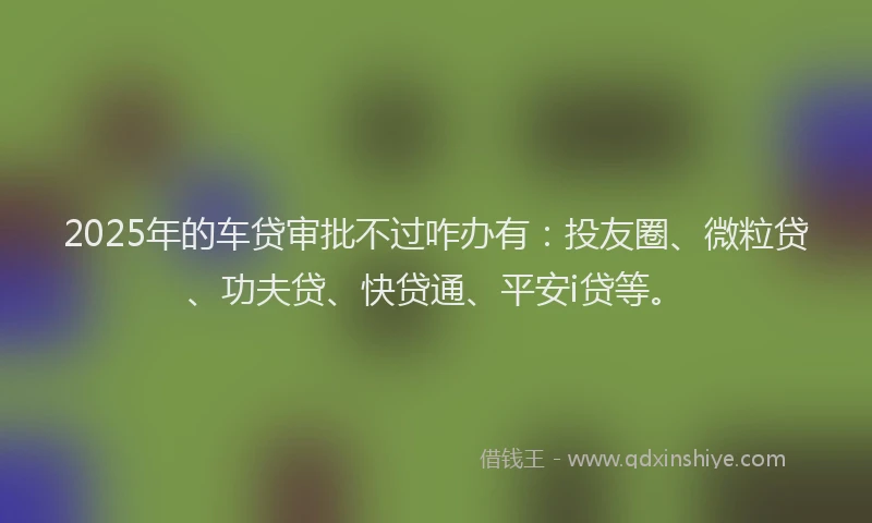 2025年的车贷审批不过咋办有：投友圈、微粒贷、功夫贷、快贷通、平安i贷等。