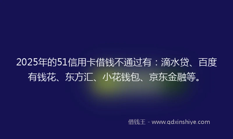 2025年的51信用卡借钱不通过有：滴水贷、百度有钱花、东方汇、小花钱包、京东金融等。