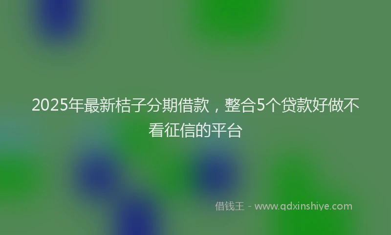 2025年最新桔子分期借款，整合5个贷款好做不看征信的平台