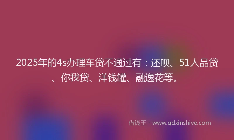 2025年的4s办理车贷不通过有：还呗、51人品贷、你我贷、洋钱罐、融逸花等。
