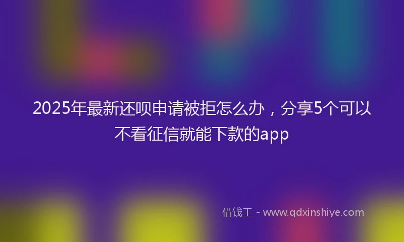 2025年最新还呗申请被拒怎么办，分享5个可以不看征信就能下款的app