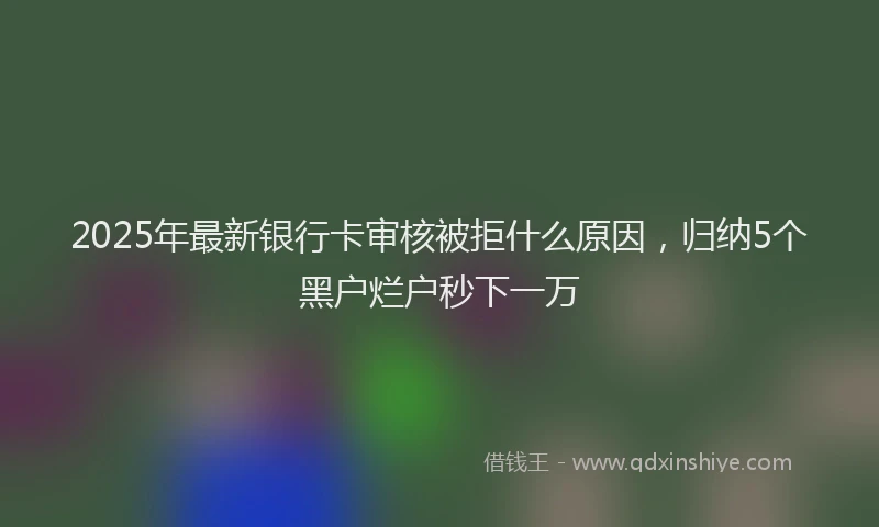 2025年最新银行卡审核被拒什么原因，归纳5个黑户烂户秒下一万