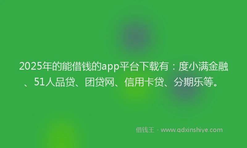 2025年的能借钱的app平台下载有：度小满金融、51人品贷、团贷网、信用卡贷、分期乐等。