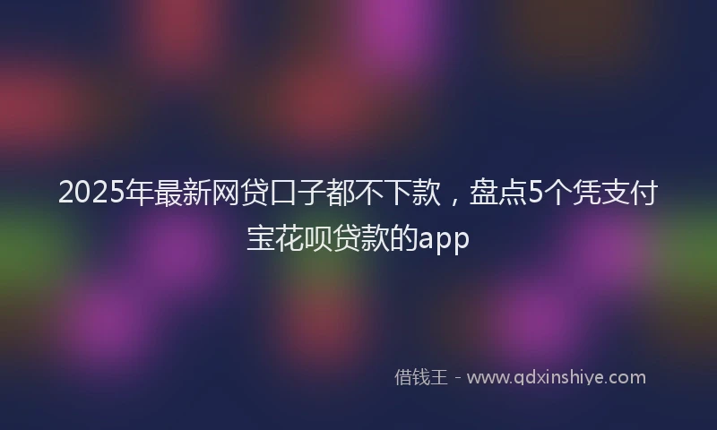 2025年最新网贷口子都不下款，盘点5个凭支付宝花呗贷款的app