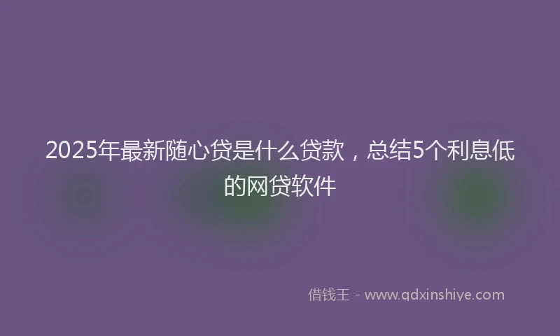 2025年最新随心贷是什么贷款，总结5个利息低的网贷软件