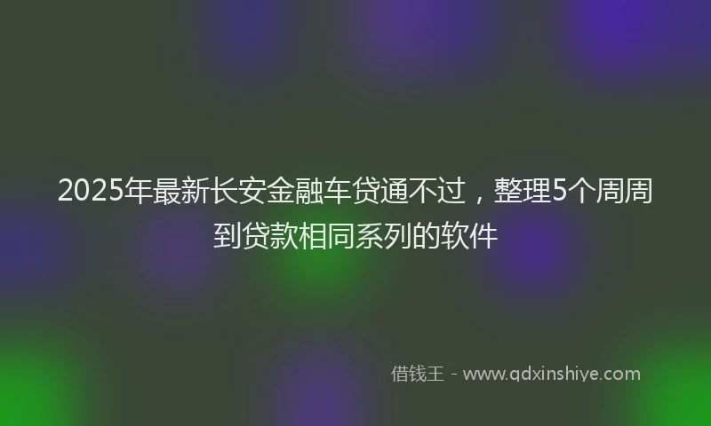 2025年最新长安金融车贷通不过，整理5个周周到贷款相同系列的软件