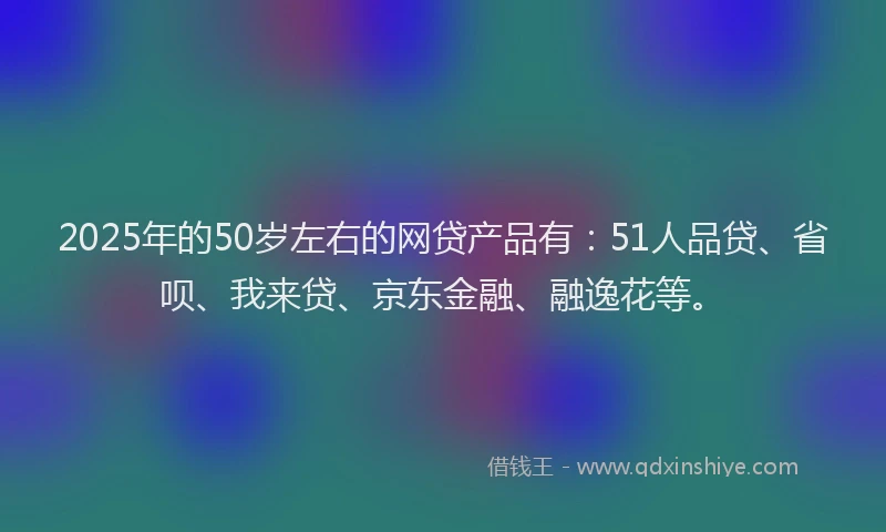 2025年的50岁左右的网贷产品有：51人品贷、省呗、我来贷、京东金融、融逸花等。