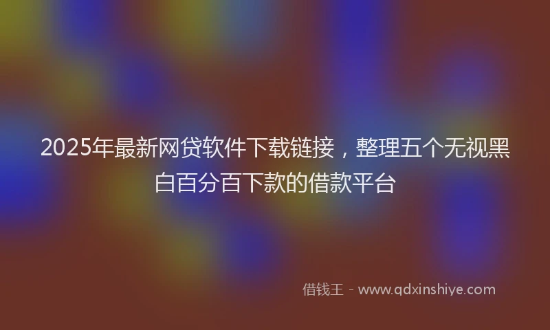 2025年最新网贷软件下载链接，整理五个无视黑白百分百下款的借款平台