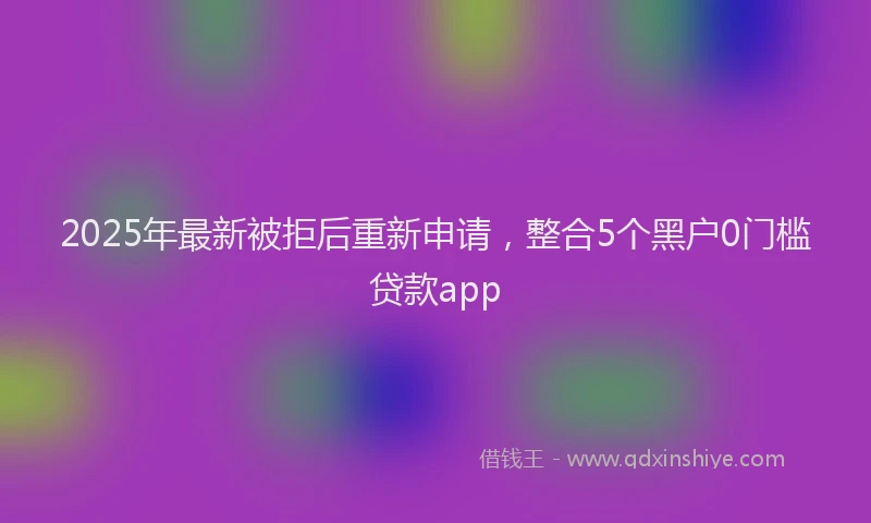 2025年最新被拒后重新申请，整合5个黑户0门槛贷款app