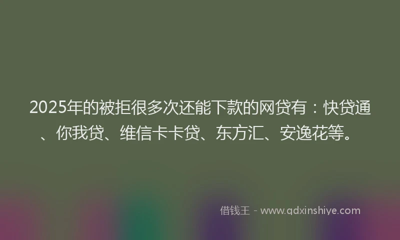 2025年的被拒很多次还能下款的网贷有：快贷通、你我贷、维信卡卡贷、东方汇、安逸花等。