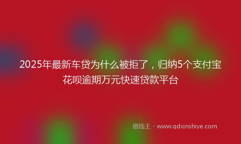 2025年最新车贷为什么被拒了，归纳5个支付宝花呗逾期万元快速贷款平台