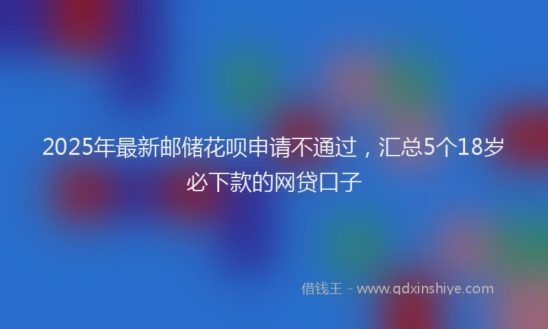 2025年最新邮储花呗申请不通过，汇总5个18岁必下款的网贷口子