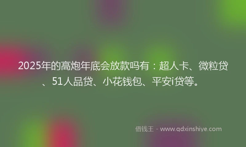 2025年的高炮年底会放款吗有：超人卡、微粒贷、51人品贷、小花钱包、平安i贷等。