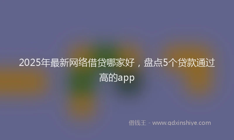 2025年最新网络借贷哪家好，盘点5个贷款通过高的app