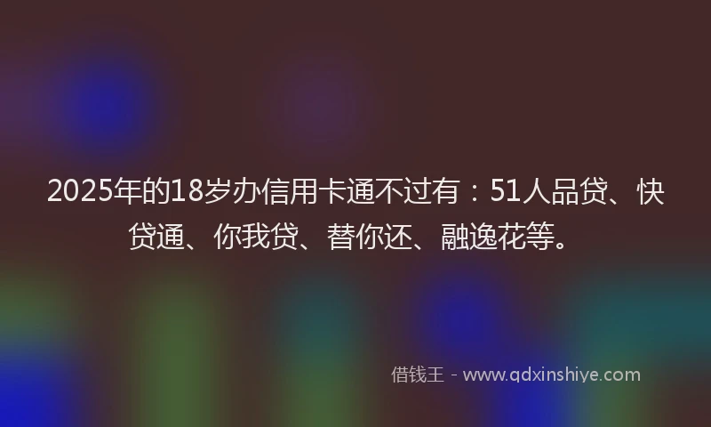 2025年的18岁办信用卡通不过有：51人品贷、快贷通、你我贷、替你还、融逸花等。