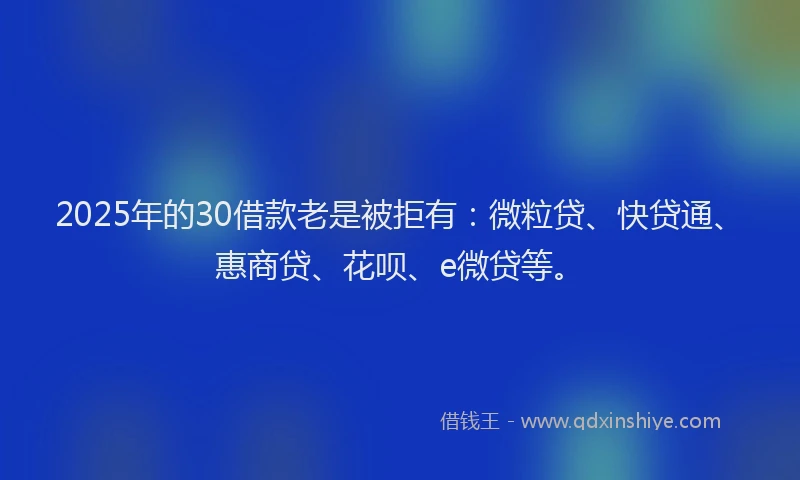 2025年的30借款老是被拒有：微粒贷、快贷通、惠商贷、花呗、e微贷等。