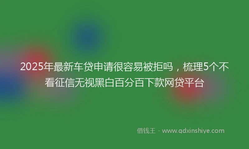 2025年最新车贷申请很容易被拒吗，梳理5个不看征信无视黑白百分百下款网贷平台