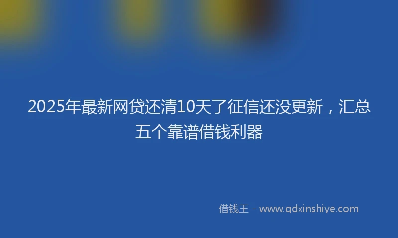 2025年最新网贷还清10天了征信还没更新，汇总五个靠谱借钱利器