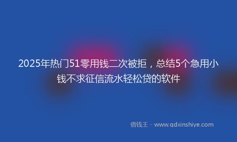 2025年热门51零用钱二次被拒，总结5个急用小钱不求征信流水轻松贷的软件