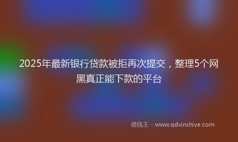 2025年最新银行贷款被拒再次提交，整理5个网黑真正能下款的平台