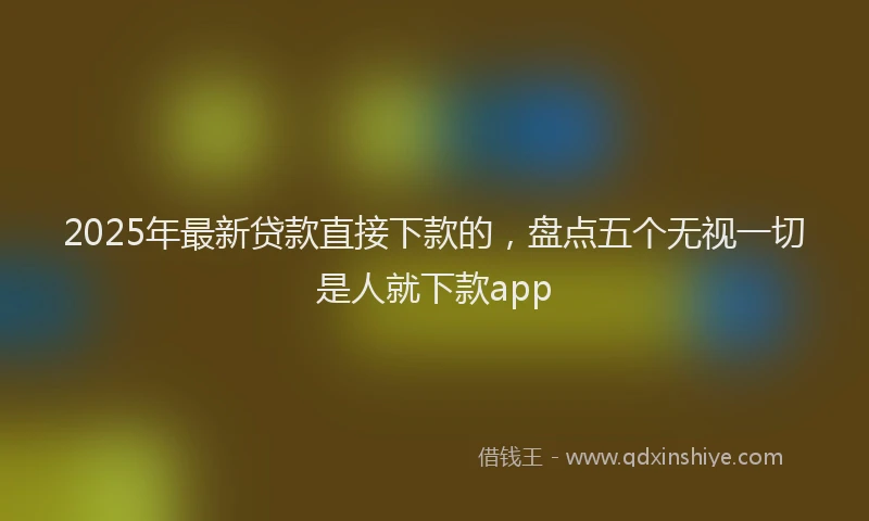 2025年最新贷款直接下款的，盘点五个无视一切是人就下款app