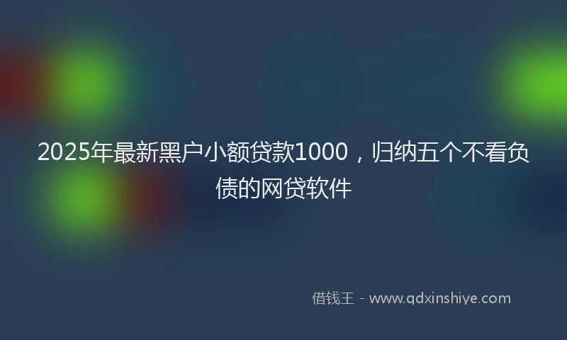2025年最新黑户小额贷款1000，归纳五个不看负债的网贷软件