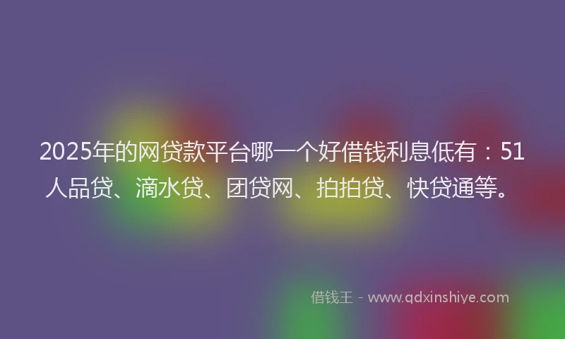 2025年的网贷款平台哪一个好借钱利息低有：51人品贷、滴水贷、团贷网、拍拍贷、快贷通等。