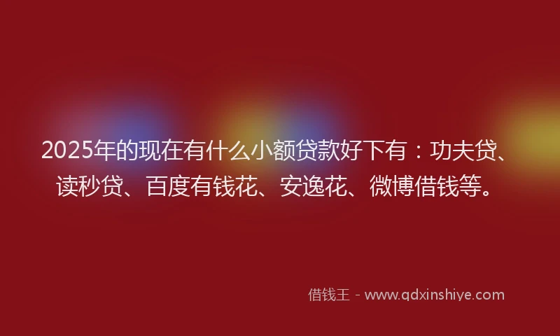 2025年的现在有什么小额贷款好下有：功夫贷、读秒贷、百度有钱花、安逸花、微博借钱等。
