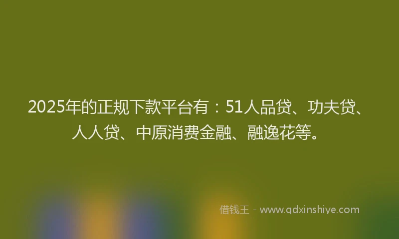 2025年的正规下款平台有：51人品贷、功夫贷、人人贷、中原消费金融、融逸花等。